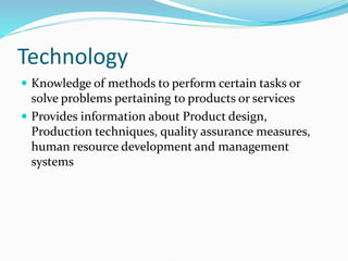 Technology
 Knowledge of methods to perform certain tasks or
solve problems pertaining to products or services
 Provides information about Product design,
Production techniques, quality assurance measures,
human resource development and management
systems
 