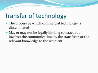 Transfer of technology
 The process by which commercial technology is
disseminated
 May or may not be legally binding contract but
involves the communication, by the transferor, or the
relevant knowledge to the recipient
 