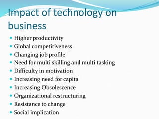 Impact of technology on
business
 Higher productivity
 Global competitiveness
 Changing job profile
 Need for multi skilling and multi tasking
 Difficulty in motivation
 Increasing need for capital
 Increasing Obsolescence
 Organizational restructuring
 Resistance to change
 Social implication
 