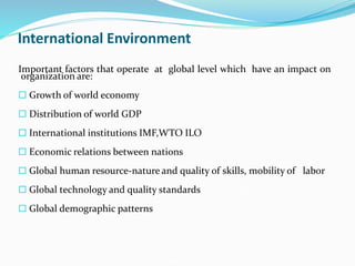 International Environment
Important factors that operate at global level which have an impact on
organization are:
 Growth of world economy
 Distribution of world GDP
 International institutions IMF,WTO ILO
 Economic relations between nations
 Global human resource-nature and quality of skills, mobility of labor
 Global technology and quality standards
 Global demographic patterns
 