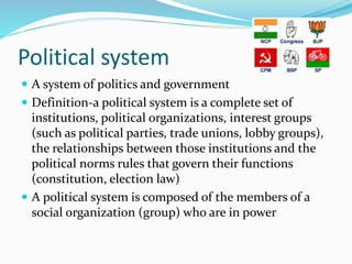 Political system
 A system of politics and government
 Definition-a political system is a complete set of
institutions, political organizations, interest groups
(such as political parties, trade unions, lobby groups),
the relationships between those institutions and the
political norms rules that govern their functions
(constitution, election law)
 A political system is composed of the members of a
social organization (group) who are in power
 