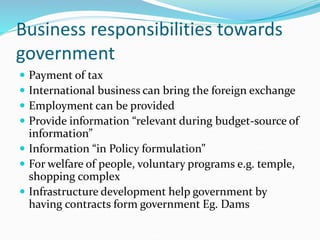 Business responsibilities towards
government
 Payment of tax
 International business can bring the foreign exchange
 Employment can be provided
 Provide information “relevant during budget-source of
information”
 Information “in Policy formulation”
 For welfare of people, voluntary programs e.g. temple,
shopping complex
 Infrastructure development help government by
having contracts form government Eg. Dams
 