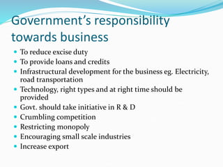 Government’s responsibility
towards business
 To reduce excise duty
 To provide loans and credits
 Infrastructural development for the business eg. Electricity,
road transportation
 Technology, right types and at right time should be
provided
 Govt. should take initiative in R & D
 Crumbling competition
 Restricting monopoly
 Encouraging small scale industries
 Increase export
 