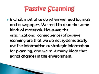    is what most of us do when we read journals
    and newspapers. We tend to read the same
    kinds of materials. However, the
    organizational consequences of passive
    scanning are that we do not systematically
    use the information as strategic information
    for planning, and we miss many ideas that
    signal changes in the environment.
 