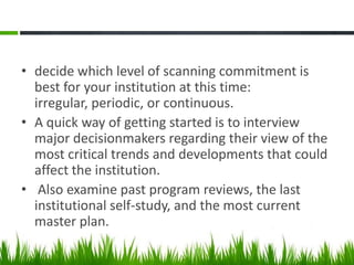 • decide which level of scanning commitment is
  best for your institution at this time:
  irregular, periodic, or continuous.
• A quick way of getting started is to interview
  major decisionmakers regarding their view of the
  most critical trends and developments that could
  affect the institution.
• Also examine past program reviews, the last
  institutional self-study, and the most current
  master plan.
 