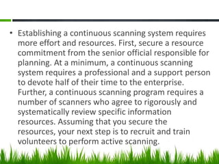 • Establishing a continuous scanning system requires
  more effort and resources. First, secure a resource
  commitment from the senior official responsible for
  planning. At a minimum, a continuous scanning
  system requires a professional and a support person
  to devote half of their time to the enterprise.
  Further, a continuous scanning program requires a
  number of scanners who agree to rigorously and
  systematically review specific information
  resources. Assuming that you secure the
  resources, your next step is to recruit and train
  volunteers to perform active scanning.
 
