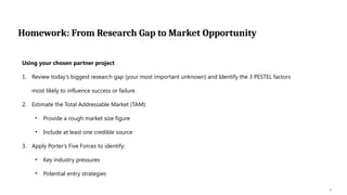 Homework: From Research Gap to Market Opportunity
9
Using your chosen partner project
1. Review today's biggest research gap (your most important unknown) and Identify the 3 PESTEL factors
most likely to influence success or failure.
2. Estimate the Total Addressable Market (TAM):
• Provide a rough market size figure
• Include at least one credible source
3. Apply Porter's Five Forces to identify:
• Key industry pressures
• Potential entry strategies
 