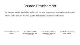 Persona Development
Motivators: What drives their
actions?
Values/Attitudes/Beliefs:
What principles guide their
decisions?
Goals/Challenges: What are
they trying to achieve or
overcome?
Likes/Dislikes: What do they
prefer or avoid?
You choose a specific stakeholder profile—this can be a person or an organization—and create a
detailed profile for them. The more specific, the better. Your persona should include:
 