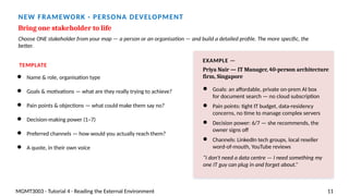 NEW FRAMEWORK · PERSONA DEVELOPMENT
Bring one stakeholder to life
Choose ONE stakeholder from your map — a person or an organisation — and build a detailed profile. The more specific, the
better.
TEMPLATE
● Name & role, organisation type
● Goals & motivations — what are they really trying to achieve?
● Pain points & objections — what could make them say no?
● Decision-making power (1–7)
● Preferred channels — how would you actually reach them?
● A quote, in their own voice
EXAMPLE —
Priya Nair — IT Manager, 40-person architecture
firm, Singapore
● Goals: an affordable, private on-prem AI box
for document search — no cloud subscription
● Pain points: tight IT budget, data-residency
concerns, no time to manage complex servers
● Decision power: 6/7 — she recommends, the
owner signs off
● Channels: LinkedIn tech groups, local reseller
word-of-mouth, YouTube reviews
“I don't need a data centre — I need something my
one IT guy can plug in and forget about.”
MGMT3003 · Tutorial 4 · Reading the External Environment 11
 