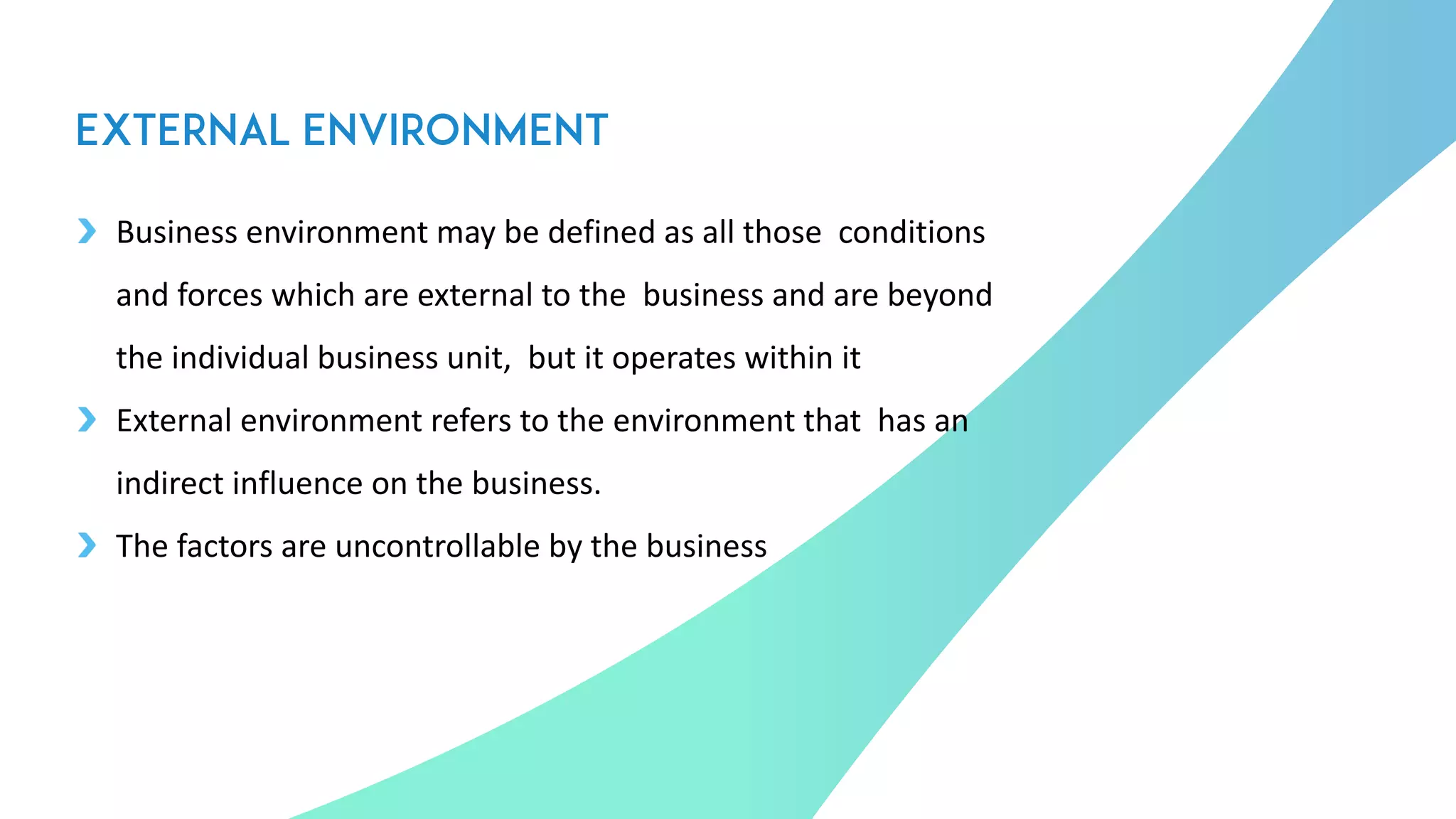 Business environment may be defined as all those conditions
and forces which are external to the business and are beyond
the individual business unit, but it operates within it
External environment refers to the environment that has an
indirect influence on the business.
The factors are uncontrollable by the business
3
 