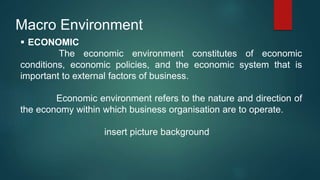 Macro Environment
 ECONOMIC
The economic environment constitutes of economic
conditions, economic policies, and the economic system that is
important to external factors of business.
Economic environment refers to the nature and direction of
the economy within which business organisation are to operate.
insert picture background
 