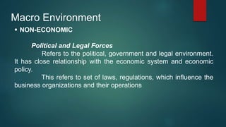 Macro Environment
 NON-ECONOMIC
Political and Legal Forces
Refers to the political, government and legal environment.
It has close relationship with the economic system and economic
policy.
This refers to set of laws, regulations, which influence the
business organizations and their operations
 