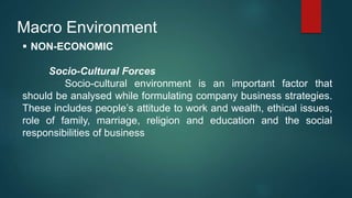 Macro Environment
 NON-ECONOMIC
Socio-Cultural Forces
Socio-cultural environment is an important factor that
should be analysed while formulating company business strategies.
These includes people’s attitude to work and wealth, ethical issues,
role of family, marriage, religion and education and the social
responsibilities of business
 