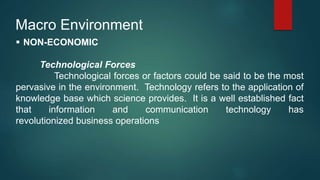 Macro Environment
 NON-ECONOMIC
Technological Forces
Technological forces or factors could be said to be the most
pervasive in the environment. Technology refers to the application of
knowledge base which science provides. It is a well established fact
that information and communication technology has
revolutionized business operations
 