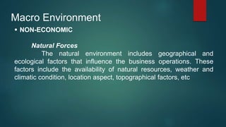 Macro Environment
 NON-ECONOMIC
Natural Forces
The natural environment includes geographical and
ecological factors that influence the business operations. These
factors include the availability of natural resources, weather and
climatic condition, location aspect, topographical factors, etc
 