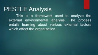 This is a framework used to analyze the
external environmental analysis. The process
entails learning about various external factors
which affect the organization.
PESTLE Analysis
 