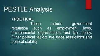  POLITICAL
These include government
regulation such as employment laws,
environmental organizations and tax policy.
Other political factors are trade restrictions and
political stability
PESTLE Analysis
 