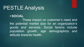  SOCIAL
These impact on customer’s need and
the potential market size for an organization’s
goods and services. Social factors include
population growth, age demographics and
attitude towards health.
PESTLE Analysis
 