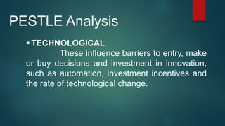  TECHNOLOGICAL
These influence barriers to entry, make
or buy decisions and investment in innovation,
such as automation, investment incentives and
the rate of technological change.
PESTLE Analysis
 