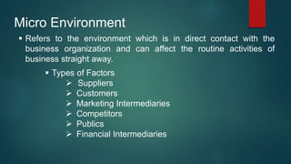Micro Environment
 Refers to the environment which is in direct contact with the
business organization and can affect the routine activities of
business straight away.
 Types of Factors
 Suppliers
 Customers
 Marketing Intermediaries
 Competitors
 Publics
 Financial Intermediaries
 
