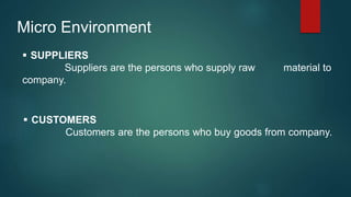 Micro Environment
 SUPPLIERS
Suppliers are the persons who supply raw material to
company.
 CUSTOMERS
Customers are the persons who buy goods from company.
 