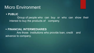 Micro Environment
 PUBLIC
Group of people who can buy or who can show their
interest to buy the products of company.
 FINANCIAL INTERMEDIARIES
Are those institutions who provide loan, credit and
advance to company.
 