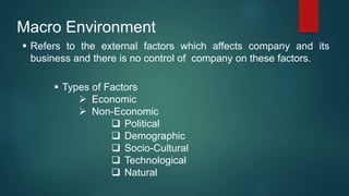 Macro Environment
 Refers to the external factors which affects company and its
business and there is no control of company on these factors.
 Types of Factors
 Economic
 Non-Economic
 Political
 Demographic
 Socio-Cultural
 Technological
 Natural
 