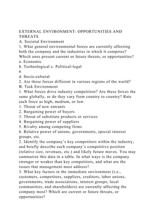 EXTERNAL ENVIRONMENT: OPPORTUNITIES AND
THREATS
A. Societal Environment
1. What general environmental forces are currently affecting
both the company and the industries in which it competes?
Which ones present current or future threats, or opportunities?
a. Economic
b. Technological c. Political-legal
6
d. Socio-cultural
2. Are these forces different in various regions of the world?
B. Task Environment
1. What forces drive industry competition? Are these forces the
same globally, or do they vary from country to country? Rate
each force as high, medium, or low.
1. Threat of new entrants
2. Bargaining power of buyers
3. Threat of substitute products or services
4. Bargaining power of suppliers
5. Rivalry among competing firms
6. Relative power of unions, governments, special interest
groups, etc.
2. Identify the company’s key competitors within the industry,
and briefly describe each company’s competitive position
(relative size, revenues, etc.) and likely future moves. You may
summarize this data in a table. In what ways is the company
stronger or weaker than key competitors, and what are the
issues that management must address?
3. What key factors in the immediate environment (i.e.,
customers, competitors, suppliers, creditors, labor unions,
governments, trade associations, interest groups, local
communities, and shareholders) are currently affecting the
company most? Which are current or future threats, or
opportunities?
 