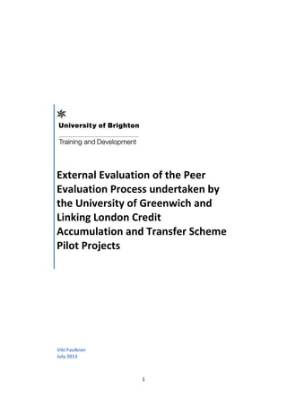 1
External Evaluation of the Peer
Evaluation Process undertaken by
the University of Greenwich and
Linking London Credit
Accumulation and Transfer Scheme
Pilot Projects
Viki Faulkner
July 2013
 