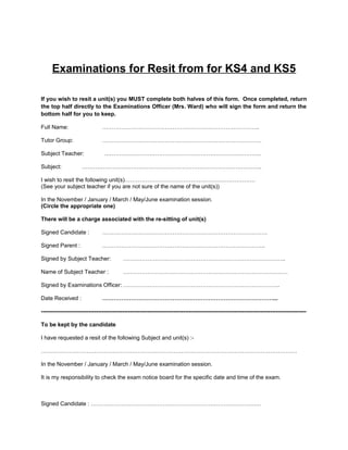 Examinations for Resit from for KS4 and KS5

If you wish to resit a unit(s) you MUST complete both halves of this form. Once completed, return
the top half directly to the Examinations Officer (Mrs. Ward) who will sign the form and return the
bottom half for you to keep.

Full Name:                      ………………………………………………………………………..

Tutor Group:                    …………………………………………………………………………

Subject Teacher:                 ………………………………………………………………………..

Subject:             …………………………………………………………………………………..

I wish to resit the following unit(s)……………………………………………………………
(See your subject teacher if you are not sure of the name of the unit(s))

In the November / January / March / May/June examination session.
(Circle the appropriate one)

There will be a charge associated with the re-sitting of unit(s)

Signed Candidate :              ……………………………………………………………………………

Signed Parent :                 …………………………………………………………………………..

Signed by Subject Teacher:                 …………………………………………………………………………..

Name of Subject Teacher :                  ……………………………………………………………………………

Signed by Examinations Officer: ………………………………………………………………………..

Date Received :                 ………………………………………………………………………………...

--------------------------------------------------------------------------------------------------------------------------------------------

To be kept by the candidate

I have requested a resit of the following Subject and unit(s) :-

………………………………………………………………………………………………………………………

In the November / January / March / May/June examination session.

It is my responsibility to check the exam notice board for the specific date and time of the exam.



Signed Candidate : ………………………………………………………………………………
 