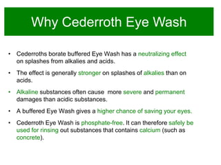 Why Cederroth Eye Wash
• Cederroths borate buffered Eye Wash has a neutralizing effect
on splashes from alkalies and acids.

• The effect is generally stronger on splashes of alkalies than on
acids.
• Alkaline substances often cause more severe and permanent
damages than acidic substances.

• A buffered Eye Wash gives a higher chance of saving your eyes.
• Cederroth Eye Wash is phosphate-free. It can therefore safely be
used for rinsing out substances that contains calcium (such as
concrete).

 