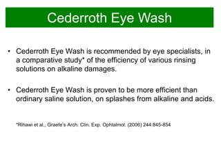 Cederroth Eye Wash
• Cederroth Eye Wash is recommended by eye specialists, in
a comparative study* of the efficiency of various rinsing
solutions on alkaline damages.
• Cederroth Eye Wash is proven to be more efficient than
ordinary saline solution, on splashes from alkaline and acids.

*Rihawi et al., Graefe’s Arch. Clin. Exp. Ophtalmol. (2006) 244:845-854

 