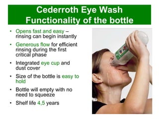Cederroth Eye Wash
Functionality of the bottle
• Opens fast and easy –
rinsing can begin instantly
• Generous flow for efficient
rinsing during the first
critical phase
• Integrated eye cup and
dust cover

• Size of the bottle is easy to
hold
• Bottle will empty with no
need to squeeze

• Shelf life 4,5 years

 