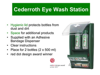 Cederroth Eye Wash Station
• Hygienic lid protects bottles from
dust and dirt
• Space for additional products
• Supplied with an Adhesive
Bandage Dispenser
• Clear instructions
• Place for 2 bottles (2 x 500 ml)
• red dot design award winner

 
