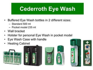 Cederroth Eye Wash
• Buffered Eye Wash bottles in 2 different sizes:
– Standard 500 ml
– Pocket model 235 ml

•
•
•
•

Wall bracket
Holster for personal Eye Wash in pocket model
Eye Wash Case with handle
Heating Cabinet

 