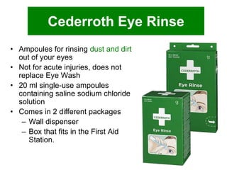 Cederroth Eye Rinse
• Ampoules for rinsing dust and dirt
out of your eyes
• Not for acute injuries, does not
replace Eye Wash
• 20 ml single-use ampoules
containing saline sodium chloride
solution
• Comes in 2 different packages
– Wall dispenser
– Box that fits in the First Aid
Station.

 
