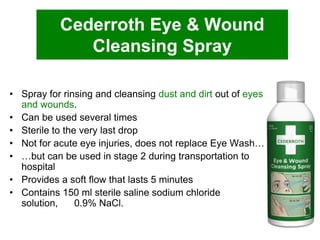 Cederroth Eye & Wound
Cleansing Spray
• Spray for rinsing and cleansing dust and dirt out of eyes
and wounds.
• Can be used several times
• Sterile to the very last drop
• Not for acute eye injuries, does not replace Eye Wash…
• …but can be used in stage 2 during transportation to
hospital
• Provides a soft flow that lasts 5 minutes
• Contains 150 ml sterile saline sodium chloride
solution,
0.9% NaCl.

 