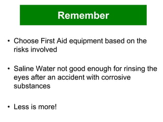 Remember
• Choose First Aid equipment based on the
risks involved
• Saline Water not good enough for rinsing the
eyes after an accident with corrosive
substances
• Less is more!

 