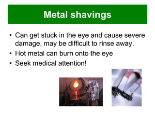 Metal shavings
• Can get stuck in the eye and cause severe
damage, may be difficult to rinse away.
• Hot metal can burn onto the eye
• Seek medical attention!

 