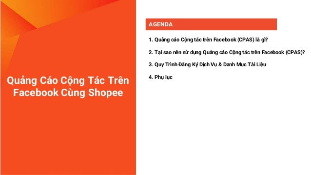 Quảng Cáo Cộng Tác Trên
Facebook Cùng Shopee
AGENDA
1. Quảng cáo Cộng tác trên Facebook (CPAS) là gì?
2. Tại sao nên sử dụng Quảng cáo Cộng tác trên Facebook (CPAS)?
3. Quy Trình Đăng Ký Dịch Vụ & Danh Mục Tài Liệu
4. Phụ lục
 