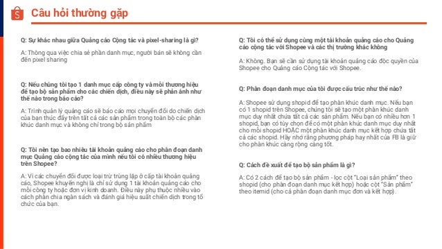 Câu hỏi thường gặp
Q: Sự khác nhau giữa Quảng cáo Cộng tác và pixel-sharing là gì?
A: Thông qua việc chia sẻ phần danh mục, người bán sẽ không cần
đến pixel sharing
Q: Nếu chúng tôi tạo 1 danh mục cấp công ty và mỗi thương hiệu
để tạo bộ sản phẩm cho các chiến dịch, điều này sẽ phản ánh như
thế nào trong báo cáo?
A: Trình quản lý quảng cáo sẽ báo cáo mọi chuyển đổi do chiến dịch
của bạn thúc đẩy trên tất cả các sản phẩm trong toàn bộ các phân
khúc danh mục và không chỉ trong bộ sản phẩm
Q: Tôi nên tạo bao nhiêu tài khoản quảng cáo cho phân đoạn danh
mục Quảng cáo cộng tác của mình nếu tôi có nhiều thương hiệu
trên Shopee?
A: Vì các chuyển đổi được loại trừ trùng lặp ở cấp tài khoản quảng
cáo, Shopee khuyến nghị là chỉ sử dụng 1 tài khoản quảng cáo cho
mỗi công ty hoặc đơn vị kinh doanh. Điều này phụ thuộc nhiều vào
cách phân chia ngân sách và đánh giá hiệu suất chiến dịch trong tổ
chức của bạn.
Q: Tôi có thể sử dụng cùng một tài khoản quảng cáo cho Quảng
cáo cộng tác với Shopee và các thị trường khác không
A: Không. Bạn sẽ cần sử dụng tài khoản quảng cáo độc quyền của
Shopee cho Quảng cáo Cộng tác với Shopee.
Q: Phân đoạn danh mục của tôi được cấu trúc như thế nào?
A: Shopee sử dụng shopid để tạo phân khúc danh mục. Nếu bạn
có 1 shopid trên Shopee, chúng tôi sẽ tạo một phân khúc danh
mục duy nhất chứa tất cả các sản phẩm. Nếu bạn có nhiều hơn 1
shopid, bạn có tùy chọn để có một phân khúc danh mục duy nhất
cho mỗi shopid HOẶC một phân khúc danh mục kết hợp chứa tất
cả các shopid. Hãy nhớ rằng phương pháp hay nhất của FB là giữ
cho phân khúc càng rộng càng tốt.
Q: Cách đề xuất để tạo bộ sản phẩm là gì?
A: Có 2 cách để tạo bộ sản phẩm - lọc cột “Loại sản phẩm” theo
shopid (cho phân đoạn danh mục kết hợp) hoặc cột “Sản phẩm”
theo itemid (cho cả phân đoạn danh mục đơn và kết hợp).
 