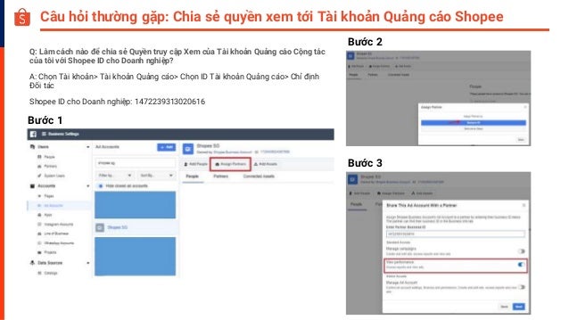 Câu hỏi thường gặp: Chia sẻ quyền xem tới Tài khoản Quảng cáo Shopee
Q: Làm cách nào để chia sẻ Quyền truy cập Xem của Tài khoản Quảng cáo Cộng tác
của tôi với Shopee ID cho Doanh nghiệp?
A: Chọn Tài khoản> Tài khoản Quảng cáo> Chọn ID Tài khoản Quảng cáo> Chỉ định
Đối tác
Shopee ID cho Doanh nghiệp: 1472239313020616
Bước 1
Bước 2
Bước 3
 