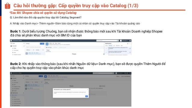 Câu hỏi thường gặp: Cấp quyền truy cập vào Catalog (1/3)
Q: Làm thế nào để cấp quyền truy cập tới Catalog Segment?
A: Nhấp vào Danh mục> Thêm người> Đảm bảo cùng một cá nhân có quyền truy cập vào Tài khoản quảng cáo
Bước 1: Dưới biểu tượng Chuông, bạn sẽ nhận được thông báo mới sau khi Tài khoản Doanh nghiệp Shopee
đã chia sẻ phân khúc danh mục với BM ID của bạn
Bước 2: Khi nhấp vào thông báo (sau khi nhấn Nguồn dữ liệu> Danh mục), bạn sẽ được quyền Thêm Người để
cấp cho họ quyền truy cập vào phân khúc danh mục
*Sau khi Shopee chia sẻ quyền sử dụng Catalog
 