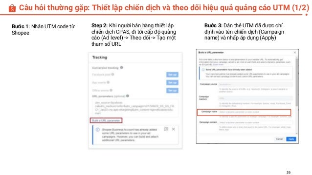 Câu hỏi thường gặp: Thiết lập chiến dịch và theo dõi hiệu quả quảng cáo UTM (1/2)
26
Bước 1: Nhận UTM code từ
Shopee
Bước 3: Dán thẻ UTM đã được chỉ
định vào tên chiến dịch (Campaign
name) và nhấp áp dụng (Apply)
Step 2: Khi người bán hàng thiết lập
chiến dịch CPAS, đi tới cấp độ quảng
cáo (Ad level) -> Theo dõi -> Tạo một
tham số URL
 