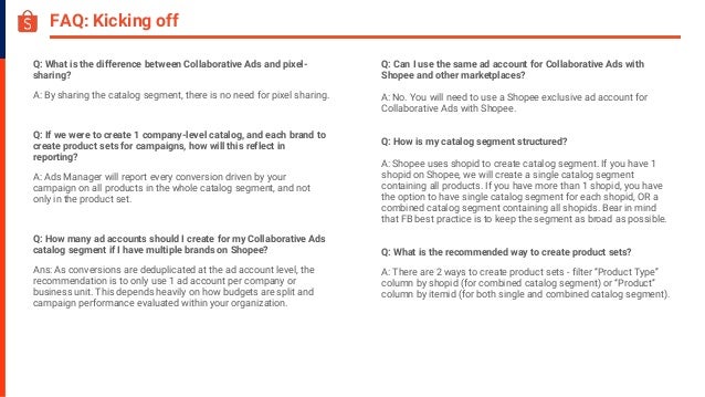 FAQ: Kicking off
Q: What is the difference between Collaborative Ads and pixel-
sharing?
A: By sharing the catalog segment, there is no need for pixel sharing.
Q: If we were to create 1 company-level catalog, and each brand to
create product sets for campaigns, how will this reflect in
reporting?
A: Ads Manager will report every conversion driven by your
campaign on all products in the whole catalog segment, and not
only in the product set.
Q: How many ad accounts should I create for my Collaborative Ads
catalog segment if I have multiple brands on Shopee?
Ans: As conversions are deduplicated at the ad account level, the
recommendation is to only use 1 ad account per company or
business unit. This depends heavily on how budgets are split and
campaign performance evaluated within your organization.
Q: Can I use the same ad account for Collaborative Ads with
Shopee and other marketplaces?
A: No. You will need to use a Shopee exclusive ad account for
Collaborative Ads with Shopee.
Q: How is my catalog segment structured?
A: Shopee uses shopid to create catalog segment. If you have 1
shopid on Shopee, we will create a single catalog segment
containing all products. If you have more than 1 shopid, you have
the option to have single catalog segment for each shopid, OR a
combined catalog segment containing all shopids. Bear in mind
that FB best practice is to keep the segment as broad as possible.
Q: What is the recommended way to create product sets?
A: There are 2 ways to create product sets - filter “Product Type”
column by shopid (for combined catalog segment) or “Product”
column by itemid (for both single and combined catalog segment).
 