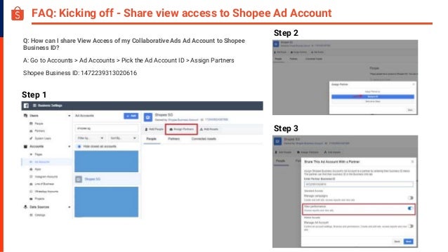 FAQ: Kicking off - Share view access to Shopee Ad Account
Q: How can I share View Access of my Collaborative Ads Ad Account to Shopee
Business ID?
A: Go to Accounts > Ad Accounts > Pick the Ad Account ID > Assign Partners
Shopee Business ID: 1472239313020616
Step 1
Step 2
Step 3
 