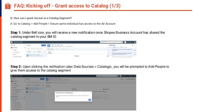FAQ: Kicking off - Grant access to Catalog (1/3)
Q: How can I grant Access to a Catalog Segment?
A: Go to Catalog > Add People > Ensure same individual has access to the Ad Account
Step 1: Under Bell icon, you will receive a new notification once Shopee Business Account has shared the
catalog segment to your BM ID
Step 2: Upon clicking the notification (also Data Sources > Catalogs), you will be prompted to Add People to
give them access to the catalog segment
 