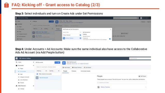 FAQ: Kicking off - Grant access to Catalog (2/3)
Step 4: Under Accounts > Ad Accounts: Make sure the same individual also have access to the Collaborative
Ads Ad Account (via Add People button)
Step 3: Select individuals and turn on Create Ads under Set Permissions
 