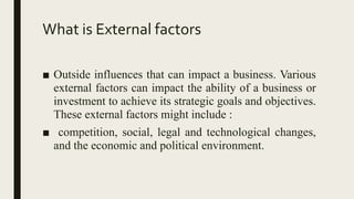 What is External factors
■ Outside influences that can impact a business. Various
external factors can impact the ability of a business or
investment to achieve its strategic goals and objectives.
These external factors might include :
■ competition, social, legal and technological changes,
and the economic and political environment.
 