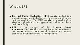 What is EFE
■ External Factor Evaluation (EFE) matrix method is a
strategic-management tool often used for assessment of current
business conditions. The EFE matrix is a good tool to
visualize and prioritize the opportunities and threats that a
business is facing.
■ EFE is an acronym of the External Factor
Evaluation. EFE Matrix is an analytical technique related to
the SWOT analysis. EFE Matrix evaluates the external
position of the organization or its strategic intent.
 